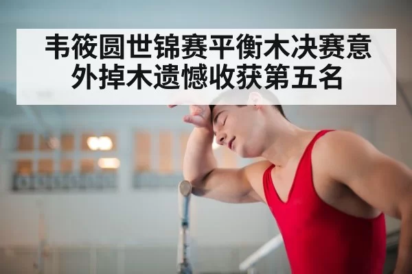 韦筱圆世锦赛平衡木决赛意外掉木遗憾收获第五名
