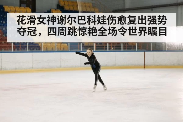 花滑女神谢尔巴科娃伤愈复出强势夺冠,四周跳惊艳全场令世界瞩目