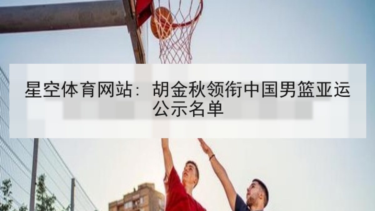 星空体育网站: 胡金秋领衔中国男篮亚运公示名单 星空体育网站: 胡金秋领衔中国男篮亚运公示名单