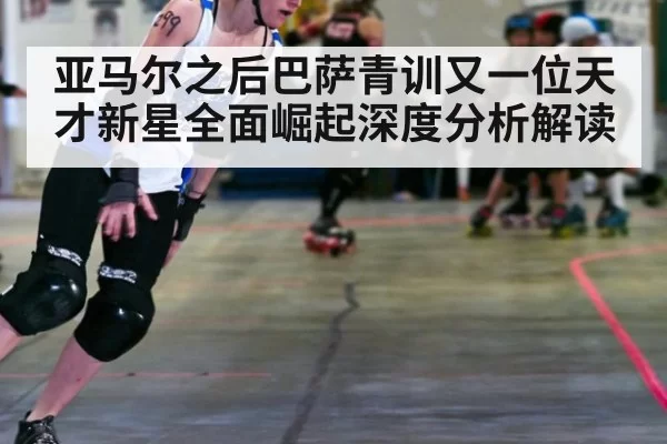 亚马尔之后巴萨青训又一位天才新星全面崛起深度分析解读
